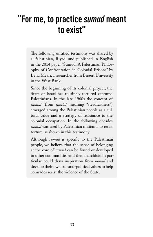 “For me, to practice sumud meant to exist”  “The following untitled testimony was shared by a Palestinian, Riyad, and published in English in the 2014 paper “Sumud: A Palestinian Philos- ophy of Confrontation in Colonial Prisons” by Lena Meari, a researcher from Birzit University  in the West Bank.  Since the beginning of its colonial project, the State of Isracl has routinely tortured captured Palestinians. In the late 1960s the concept of sumud (from sumad, meaning “steadfastness”) emerged among the Palestinian people as a cul- tural value and a strategy of resistance to the colonial occupation. In the following decades sumud was used by Palestinian militants to resist torture, as shown in this testimony.  Although sumud is specific to the Palestinian people, we belicve that the sense of belonging at the core of sumud can be found or developed in other communities and that anarchists, in par- ticular, could draw inspiration from sumud and develop their own cultural-political values to help comrades resist the violence of the State,  33 
